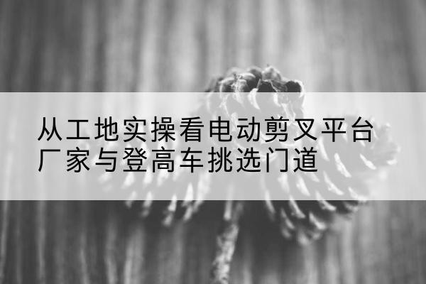 双阳电动剪叉升降平台厂家-从工地实操看电动剪叉平台厂家与登高车挑选门道